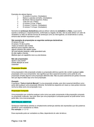 Exemplos de valores lógicos:
r: O número 2 é primo. (Verdadeiro)
s: Marte é o planeta vermelho. (Verdadeiro)
t: No Brasil, fala-se espanhol. (Falso)
u: Toda ave voa. (Falso)
v: O número 3 é par. (Falso)
x: O número 7 é primo. (Verdadeiro)
z: O número 7 é ímpar. (Verdadeiro)
Somente às sentenças declarativas pode-se atribuir valores de verdadeiro ou falso, o que ocorre
quando a sentença é, respectivamente, confirmada ou negada. De fato, não se pode atribuir um valor de
verdadeiro ou falso às demais formas de sentenças como as interrogativas, as exclamativas e outras,
embora elas também expressem juízos.
São exemplos de proposições as seguintes sentenças declarativas:
O número 6 é par.
O número 15 não é primo.
Todos os homens são mortais.
Nenhum porco espinho sabe ler.
Alguns canários não sabem cantar.
Se você estudar bastante, então aprenderá tudo.
Eu falo inglês e francês.
Marlene quer um sapatinho novo ou uma boneca.
Não são proposições:
Qual é o seu nome?
Preste atenção ao sinal.
Caramba!
Proposição Simples
Uma proposição é dita proposição simples ou proposição atômica quando não contém qualquer outra
proposição como sua componente. Isso significa que não é possível encontrar como parte de uma
proposição simples alguma outra proposição diferente dela. Não se pode subdividi-la em partes menores
tais que alguma delas seja uma nova proposição.
Exemplo:
A sentença “Carla é irmã de Marcelo” é uma proposição simples, pois não é possível identificar como
parte dela qualquer outra proposição diferente. Se tentarmos separá-la em duas ou mais partes menores
nenhuma delas será uma proposição nova.
Proposição Composta
Uma proposição que contenha qualquer outra como sua parte componente é dita proposição composta
ou proposição molecular. Isso quer dizer que uma proposição é composta quando se pode extrair como
parte dela, uma nova proposição.
SENTENÇAS ABERTAS
Sentenças matemáticas abertas ou simplesmente sentenças abertas são expressões que não podemos
identificar como verdadeiras ou falsas.
Por exemplo: x + 2 = 9
Essa expressão pode ser verdadeira ou falsa, dependendo do valor da letra x.
Página: 4 de 196
 