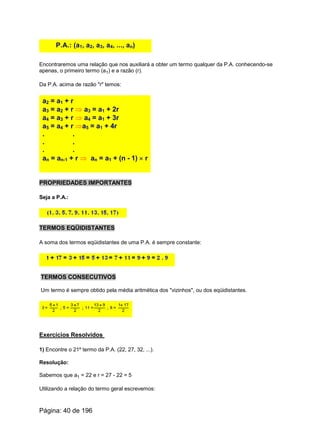 P.A.: (a1, a2, a3, a4, ..., an)
Encontraremos uma relação que nos auxiliará a obter um termo qualquer da P.A. conhecendo-se
apenas, o primeiro termo (a1) e a razão (r).
Da P.A. acima de razão "r" temos:
a2 = a1 + r
a3 = a2 + r Þ a3 = a1 + 2r
a4 = a3 + r Þ a4 = a1 + 3r
a5 = a4 + r Þa5 = a1 + 4r
. .
. .
. .
an = an-1 + r Þ an = a1 + (n - 1) ´ r
PROPRIEDADES IMPORTANTES
Seja a P.A.:
TERMOS EQÜIDISTANTES
A soma dos termos eqüidistantes de uma P.A. é sempre constante:
TERMOS CONSECUTIVOS
Um termo é sempre obtido pela média aritmética dos "vizinhos", ou dos eqüidistantes.
Exercícios Resolvidos
1) Encontre o 21º termo da P.A. (22, 27, 32, ...).
Resolução:
Sabemos que a1 = 22 e r = 27 - 22 = 5
Utilizando a relação do termo geral escrevemos:
Página: 40 de 196
 