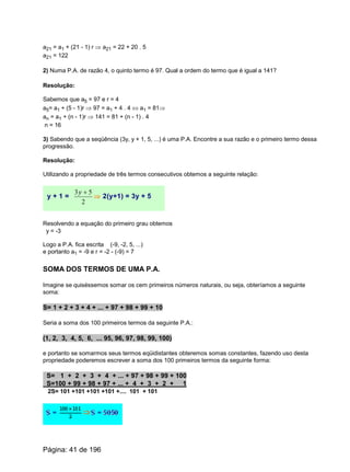 a21 = a1 + (21 - 1) r Þ a21 = 22 + 20 . 5
a21 = 122
2) Numa P.A. de razão 4, o quinto termo é 97. Qual a ordem do termo que é igual a 141?
Resolução:
Sabemos que a5 = 97 e r = 4
a5= a1 + (5 - 1)r Þ 97 = a1 + 4 . 4 Û a1 = 81Þ
an = a1 + (n - 1)r Þ 141 = 81 + (n - 1) . 4
n = 16
3) Sabendo que a seqüência (3y, y + 1, 5, ...) é uma P.A. Encontre a sua razão e o primeiro termo dessa
progressão.
Resolução:
Utilizando a propriedade de três termos consecutivos obtemos a seguinte relação:
y + 1 =
2
53 +y
Þ 2(y+1) = 3y + 5
Resolvendo a equação do primeiro grau obtemos
y = -3
Logo a P.A. fica escrita (-9, -2, 5, ...)
e portanto a1 = -9 e r = -2 - (-9) = 7
SOMA DOS TERMOS DE UMA P.A.
Imagine se quiséssemos somar os cem primeiros números naturais, ou seja, obteríamos a seguinte
soma:
S= 1 + 2 + 3 + 4 + ... + 97 + 98 + 99 + 10
Seria a soma dos 100 primeiros termos da seguinte P.A.:
(1, 2, 3, 4, 5, 6, ... 95, 96, 97, 98, 99, 100)
e portanto se somarmos seus termos eqüidistantes obteremos somas constantes, fazendo uso desta
propriedade poderemos escrever a soma dos 100 primeiros termos da seguinte forma:
S= 1 + 2 + 3 + 4 + ... + 97 + 98 + 99 + 100
S=100 + 99 + 98 + 97 + ... + 4 + 3 + 2 + 1
2S= 101 +101 +101 +101 +.... 101 + 101
Página: 41 de 196
 