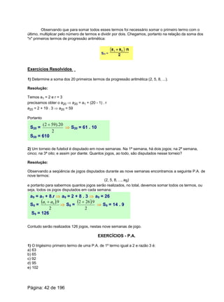 Observando que para somar todos esses termos foi necessário somar o primeiro termo com o
último, multiplicar pelo número de termos e dividir por dois. Chegamos, portanto na relação da soma dos
"n" primeiros termos de progressão aritmética:
Exercícios Resolvidos
1) Determine a soma dos 20 primeiros termos da progressão aritmética (2, 5, 8, ...).
Resolução:
Temos a1 = 2 e r = 3
precisamos obter o a20 Þ a20 = a1 + (20 - 1) . r
a20 = 2 + 19 . 3 Þ a20 = 59
Portanto
S20 =
2
20).592( +
Þ S20 = 61 . 10
S20 = 610
2) Um torneio de futebol é disputado em nove semanas. Na 1ª semana, há dois jogos; na 2ª semana,
cinco; na 3ª oito; e assim por diante. Quantos jogos, ao todo, são disputados nesse torneio?
Resolução:
Observando a seqüência de jogos disputados durante as nove semanas encontramos a seguinte P.A. de
nove termos:
(2, 5, 8, ..., a9)
e portanto para sabermos quantos jogos serão realizados, no total, devemos somar todos os termos, ou
seja, todos os jogos disputados em cada semana:
a9 = a1 + 8.r Þ a9 = 2 + 8 . 3 Þ a9 = 26
S9 =
( )
2
9.91 aa +
Þ S9 =
( )
2
9.262 +
Þ S9 = 14 . 9
S9 = 126
Contudo serão realizados 126 jogos, nestas nove semanas de jogo.
EXERCÍCIOS - P.A.
1) O trigésimo primeiro termo de uma P.A. de 1º termo igual a 2 e razão 3 é:
a) 63
b) 65
c) 92
d) 95
e) 102
Página: 42 de 196
 