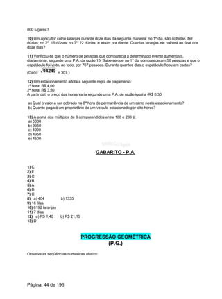 800 lugares?
10) Um agricultor colhe laranjas durante doze dias da seguinte maneira: no 1º dia, são colhidas dez
dúzias; no 2º, 16 dúzias; no 3º, 22 dúzias; e assim por diante. Quantas laranjas ele colherá ao final dos
doze dias?
11) Verificou-se que o número de pessoas que comparecia a determinado evento aumentava,
diariamente, segundo uma P.A. de razão 15. Sabe-se que no 1º dia compareceram 56 pessoas e que o
espetáculo foi visto, ao todo, por 707 pessoas. Durante quantos dias o espetáculo ficou em cartas?
(Dado: = 307.)94249
12) Um estacionamento adota a seguinte regra de pagamento:
1ª hora: R$ 4,00
2ª hora: R$ 3,50
A partir daí, o preço das horas varia segundo uma P.A. de razão igual a -R$ 0,30
a) Qual o valor a ser cobrado na 8ª hora de permanência de um carro neste estacionamento?
b) Quanto pagará um proprietário de um veículo estacionado por oito horas?
13) A soma dos múltiplos de 3 compreendidos entre 100 e 200 é:
a) 5000
b) 3950
c) 4000
d) 4950
e) 4500
GABARITO - P.A.
1) C
2) E
3) C
4) B
5) A
6) D
7) C
8) a) 404 b) 1335
9) 16 filas
10) 6192 laranjas
11) 7 dias
12) a) R$ 1,40 b) R$ 21,15
13) D
PROGRESSÃO GEOMÉTRICA
(P.G.)
Observe as seqüências numéricas abaixo:
Página: 44 de 196
 