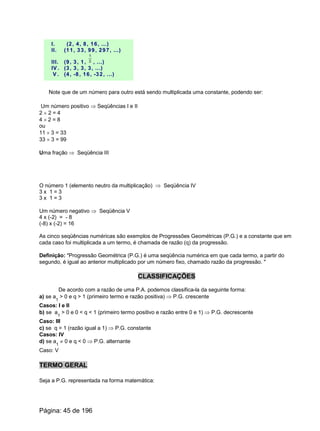 I. (2, 4, 8, 16, ...)
II. (11, 33, 99, 297, ...)
III. (9, 3, 1, 3
1
, ...)
IV . (3, 3, 3, 3, ...)
V . (4, -8, 16, -32, ...)
Note que de um número para outro está sendo multiplicada uma constante, podendo ser:
Um número positivo Þ Seqüências I e II
2 ´ 2 = 4
4 ´ 2 = 8
ou
11 ´ 3 = 33
33 ´ 3 = 99
Uma fração Þ Seqüência III
O número 1 (elemento neutro da multiplicação) Þ Seqüência IV
3 x 1 = 3
3 x 1 = 3
Um número negativo Þ Seqüência V
4 x (-2) = - 8
(-8) x (-2) = 16
As cinco seqüências numéricas são exemplos de Progressões Geométricas (P.G.) e a constante que em
cada caso foi multiplicada a um termo, é chamada de razão (q) da progressão.
Definição: "Progressão Geométrica (P.G.) é uma seqüência numérica em que cada termo, a partir do
segundo, é igual ao anterior multiplicado por um número fixo, chamado razão da progressão. "
CLASSIFICAÇÕES
De acordo com a razão de uma P.A. podemos classifica-la da seguinte forma:
a) se a
1
> 0 e q > 1 (primeiro termo e razão positiva) Þ P.G. crescente
Casos: I e II
b) se a
1
> 0 e 0 < q < 1 (primeiro termo positivo e razão entre 0 e 1) Þ P.G. decrescente
Caso: III
c) se q = 1 (razão igual a 1) Þ P.G. constante
Casos: IV
d) se a
1
¹ 0 e q < 0 Þ P.G. alternante
Caso: V
TERMO GERAL
Seja a P.G. representada na forma matemática:
Página: 45 de 196
 