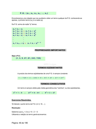 P .G .: (a 1 , a 2 , a 3 , a 4 , ..., a n )
Encontraremos uma relação que nos auxiliará a obter um termo qualquer da P.G. conhecendo-se
apenas, o primeiro termo (a1) e a razão (q).
Da P.G. acima de razão "q" temos:
a2 = a1 ´ q
a3 = a2 ´ q Þ a3 = a1 ´ q2
a4 = a3 ´ q Þ a4 = a1 ´ q3
a5 = a4 ´ q Þ a5 = a1 ´ q4
. .
. .
. .
an = an-1 ´ q Þ an = a1 ´ q(n - 1)
PROPRIEDADES IMPORTANTES
Seja a P.G.:
(1, 3, 9, 27, 81, 243, 729)
TERMOS EQÜIDISTANTES
A produto dos termos eqüidistantes de uma P.G. é sempre constante:
1 ´ 7 2 9 = 3 ´ 2 4 3 = 9 ´ 8 1 = 2 7 ´ 2 7 = 2 7 2
TERMOS CONSECUTIVOS
Um termo é sempre obtido pela média geométrica dos "vizinhos", ou dos eqüidistantes.
3 2
= 1 ´ 9 ; 2 7 2
= 9 ´ 8 1 ; 9 2
= 3 ´ 2 7
Exercícios Resolvidos
1) Calcule o quinto termo da P.G. (2, 6, 18, ...).
Resolução:
Sabemos que a
1
= 2 e q = 6 ¸ 2 = 3
Utilizando a relação do termo geral escrevemos:
Página: 46 de 196
 