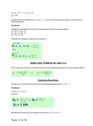 a5
= a1
´ q (5 - 1) Þ a5
= 2 ´ 34
a5
= 162
2) Sabendo que a seqüência (3, y + 2, 5y - 2, ...) é uma P.G. Encontre a sua razão e o primeiro termo
dessa progressão.
Resolução:
Utilizando a propriedade de três termos consecutivos obtemos a seguinte relação:
(y + 2)2 = 3 . (5y - 2)
y2 + 4y + 4 = 15y - 6
y2 - 11y + 10 = 0
Resolvendo a equação do segundo grau obtemos:
y = 1 0
P .G .: (3 , 1 2 , 4 8 , ...)
î
í
ì
=
=
4q
3a 1
o u
y = 1
P .G .: (3 , 3 , 3 , ...)
î
í
ì
=
=
1q
3a 1
SOMA DOS TERMOS DE UMA P.G.
Para o cálculo da soma dos n primeiros termos de uma progressão geométrica, usa-se a fórmula abaixo:
S n =
q1
)q(1a n
1
-
-×
o u S n =
1-q
1)-(qa n
1 ×
Exercícios Resolvidos
1) Determine a soma dos 8 primeiros termos da progressão geométrica (1, 3, 9, ...).
Resolução:
Temos a
1
= 1 e q = 3
Portanto
S8 = )13(
)13(1 8
-
-×
Þ S8 = 2
16561 -
S8 = 3 280
2) Determine a soma dos oito primeiros termos da P.G. (-1, 2, -4, 8, ...)
Página: 47 de 196
 