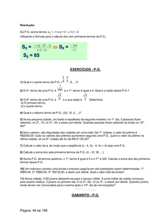 Resolução:
Da P.G. acima temos: a
1
= -1 e q = 2 ¸ (-1) = -2
Utilizando a fórmula para o cálculo dos cem primeiros termos da P.G.:
S8 = ( )
)12(
]12[1
8
--
--×-
Þ S8 = 3
255
-
-
S8 = 85
EXERCÍCIOS - P.G.
1) Qual é o quinto termo da P.G. ( , , 8, ...)?9
2
3
4
2) O 4º. termo de uma P.G. é e o 1º. termo é igual a 4. Qual é a razão dessa P.G.?250
1
3) O 9º. termo de uma P.G. é e a sua razão é . Determine:8
2
2
2
a) O primeiro termo;
b) o quarto termo.
4) Qual é o décimo termo da P.G.: (20, 10, 5, ...)?
5) Numa pequena cidade, um boato é espalhado da seguinte maneira: no 1º. dia, 5 pessoas ficam
sabendo; no 2º., 15; no 3º., 45; e assim por diante. Quantas pessoas ficam sabendo do boato no 10º.
dia?
6) Num cassino, são disputadas dez rodadas em uma noite. Na 1ª. rodada, o valor do prêmio é
R$2000,00. Caso os valores dos prêmios aumentem segundo uma P.G., qual é o valor do prêmio na
última rodada, se na 5ª. rodada ele for de R$10 125,00?
7) Calcule o valor de x, de modo que a seqüência (x - 4, 2x - 4, 4x + 4) seja uma P.G.
8) Calcule a soma dos sete primeiros termos da P.G. (4, -12, 36, ...).
9) Numa P.G. de termos positivos, o 1º. termo é igual a 5 e o 7º. é 320. Calcule a soma dos dez primeiros
termos dessa P.G.
10) Um indivíduo contraiu uma dívida e precisou pagá-la em oito prestações assim determinadas: 1º.
R$60,00; 2ª. R$90,00; 3ª. R$135,00; e assim por diante. Qual o valor total da dívida?
11) Numa cidade, 3100 jovens alistaram-se para o serviço militar. A junta militar da cidade convocou,
para exame médico, 3 jovens no primeiro dia, 6 no 2º. dia, 12 no 3º., e assim por diante. Quantos jovens
ainda devem ser convocados para o exame após o 10º. dia de convocações?
GABARITO - P.G.
Página: 48 de 196
 