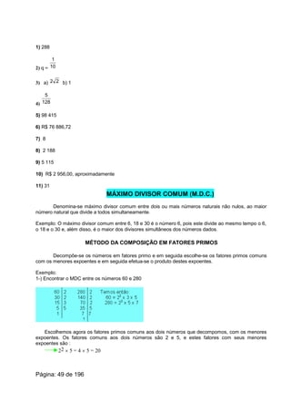 1) 288
2) q = 10
1
3) a) b) 122
4) 128
5
5) 98 415
6) R$ 76 886,72
7) 8
8) 2 188
9) 5 115
10) R$ 2 956,00, aproximadamente
11) 31
MÁXIMO DIVISOR COMUM (M.D.C.)
Denomina-se máximo divisor comum entre dois ou mais números naturais não nulos, ao maior
número natural que divide a todos simultaneamente.
Exemplo: O máximo divisor comum entre 6, 18 e 30 é o número 6, pois este divide ao mesmo tempo o 6,
o 18 e o 30 e, além disso, é o maior dos divisores simultâneos dos números dados.
MÉTODO DA COMPOSIÇÃO EM FATORES PRIMOS
Decompõe-se os números em fatores primo e em seguida escolhe-se os fatores primos comuns
com os menores expoentes e em seguida efetua-se o produto destes expoentes.
Exemplo:
1-) Encontrar o MDC entre os números 60 e 280
Escolhemos agora os fatores primos comuns aos dois números que decompomos, com os menores
expoentes. Os fatores comuns aos dois números são 2 e 5, e estes fatores com seus menores
expoentes são :
22 ´ 5 = 4 ´ 5 = 20
Página: 49 de 196
 