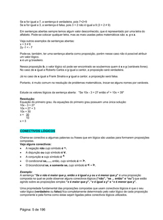 Se x for igual a 7, a sentença é verdadeira, pois 7+2=9
Se x for igual a 3, a sentença é falsa, pois 3 + 2 não é igual a 9 (3 + 2 ≠ 9)
Em sentenças abertas sempre temos algum valor desconhecido, que é representado por uma letra do
alfabeto. Pode-se colocar qualquer letra, mas as mais usadas pelos matemáticos são: x, y e z.
Veja outros exemplos de sentenças abertas:
x + 3 ≠ 6
2y -1 < - 7
Pode-se, também, ter uma sentença aberta como proposição, porém nesse caso não é possível atribuir
um valor lógico.
x é um y brasileiro.
Nessa proposição b, o valor lógico só pode ser encontrado se soubermos quem é x e y (variáveis livres).
No caso de x igual a Roberto Carlos e y igual a cantor, a proposição será verdadeira.
Já no caso de x igual a Frank Sinatra e y igual a cantor, a proposição será falsa.
Portanto, é muito comum na resolução de problemas matemáticos, trocar-se alguns nomes por variáveis.
Estude os valores lógicos da sentença aberta: "Se 10x - 3 = 27 então x2 + 10x = 39"
Resolução:
Equação do primeiro grau: As equações do primeiro grau possuem uma única solução:
10x - 3 = 27
10x = 27 + 3
10x = 30
x = 30
10
x = 3
CONECTIVOS LÓGICOS
Chama-se conectivo a algumas palavras ou frases que em lógica são usadas para formarem proposições
compostas.
Veja alguns conectivos:
· A negação não cujo símbolo é ~.
· A disjunção ou cujo símbolo é v.
· A conjunção e cujo símbolo é ^
· O condicional se,....., então, cujo símbolo é -- >.
· O bicondicional se, e somente se, cujo símbolo é < - >.
Exemplo:
A sentença “Se x não é maior que y, então x é igual a y ou x é menor que y” é uma proposição
composta na qual se pode observar alguns conectivos lógicos (“não”, “se ... então” e “ou”) que estão
agindo sobre as proposições simples “x é maior que y”, “x é igual a y” e “x é menor que y”.
Uma propriedade fundamental das proposições compostas que usam conectivos lógicos é que o seu
valor lógico (verdadeiro ou falso) fica completamente determinado pelo valor lógico de cada proposição
componente e pela forma como estas sejam ligadas pelos conectivos lógicos utilizados.
Página: 5 de 196
 