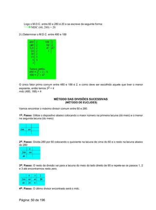 Logo o M.D.C. entre 60 e 280 é 20 e se escreve da seguinte forma:
MDC (60, 280) = 20
2-) Determinar o M.D.C. entre 480 e 188
O único fator primo comum entre 480 e 188 é 2, e como deve ser escolhido aquele que tiver o menor
expoente, então temos 22 = 4
mdc (480, 188) = 4
MÉTODO DAS DIVISÕES SUCESSIVAS
(MÉTODO DE EUCLIDES)
Vamos encontrar o máximo divisor comum entre 60 e 280.
1o. Passo: Utilize o dispositivo abaixo colocando o maior número na primeira lacuna (do meio) e o menor
na segunda lacuna (do meio):
2o. Passo: Divida 280 por 60 colocando o quociente na lacuna de cima do 60 e o resto na lacuna abaixo
do 280:
3o. Passo: O resto da divisão vai para a lacuna do meio do lado direito de 60 e repete-se os passos 1, 2
e 3 até encontrarmos resto zero.
4o. Passo: O último divisor encontrado será o mdc.
Página: 50 de 196
 