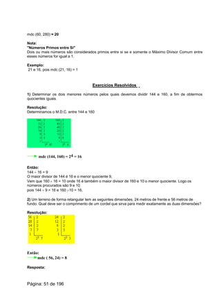 mdc (60, 280) = 20
Nota:
"Números Primos entre Si"
Dois ou mais números são considerados primos entre si se e somente o Máximo Divisor Comum entre
esses números for igual a 1.
Exemplo:
21 e 16, pois mdc (21, 16) = 1
Exercícios Resolvidos
1) Determinar os dois menores números pelos quais devemos dividir 144 e 160, a fim de obtermos
quocientes iguais.
Resolução:
Determinamos o M.D.C. entre 144 e 160
mdc (144, 160) = 24 = 16
Então:
144 ¸ 16 = 9
O maior divisor de 144 é 16 e o menor quociente 9,
Vem que 160 ¸ 16 = 10 onde 16 é também o maior divisor de 160 e 10 o menor quociente. Logo os
números procurados são 9 e 10
pois 144 ¸ 9 = 16 e 160 ¸10 = 16.
2) Um terreno de forma retangular tem as seguintes dimensões, 24 metros de frente e 56 metros de
fundo. Qual deve ser o comprimento de um cordel que sirva para medir exatamente as duas dimensões?
Resolução:
Então:
mdc ( 56, 24) = 8
Resposta:
Página: 51 de 196
 