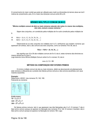O comprimento do maior cordel que pode ser utilizado para medir as dimensões do terreno deve ser de 8
metros de comprimento, pois, 8 é o maior dos divisores comuns entre 56 e 24.
MÍNIMO MÚLTIPLO COMUM (M.M.C)
"Mínimo múltiplo comum de dois ou mais números naturais não nulos é o menor dos múltiplos,
não nulo, comum a esses números."
Sejam dois conjuntos, um constituído pelos múltiplos de 6 e outro constituído pelos múltiplos de
9.
v M(6) = {0, 6, 12, 18, 24, 30, 36, ...}
v M(9) = {0, 9, 18, 27, 36, 45, 54, ...}
Observando-se os dois conjuntos de múltiplos de 6 e 9, verificamos que existem números que
aparecem em ambos, isto é, são comuns aos dois conjuntos, como os números 18 e 36, isto é:
M(6) Ç M(9) = {0, 18, 36, ...}
Isto significa que 18 e 36 são múltiplos comuns de 6 e 9, isto é, estes números são divisíveis ao
mesmo tempo por 6 e por 9.
Logo teremos como Mínimo Múltiplo Comum entre 6 e 9 o número 18, isto é:
mmc (6, 9) = 18
MÉTODO DA COMPOSIÇÃO EM FATORES PRIMOS
O mínimo múltiplo comum de dois ou mais números, obtém-se decompondo simultaneamente
este números e efetuando-se o produto dos fatores primos comuns e não comuns escolhidos com seus
maiores expoentes.
Exemplo:
Determinar o M.M.C. dos números 70, 140, 180.
Fatorando os números:
70 2 140 2 180 2
35 5 70 2 90 2
7 7 35 5 45 3
1 7 7 15 3
1 5 5
1
Então temos:
70 = 2 x 5 x 7
140 = 22 x 5 x 7
180 = 22 x 32 x 5
Os fatores primos comuns, isto é, que aparecem nas três fatorações são 2 e 5. O número 7 não é
fator primo comum porque só aparece na fatoração dos números 70 e 140. O número 3 também não é
fator primo comum porque só aparece na fatoração do número 180. Logo:
Página: 52 de 196
 