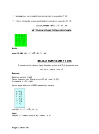 v fatores primos comuns escolhidos com os maiores expoentes: 22 e 5.
v Fatores primos não comuns escolhidos com os maiores expoentes: 32 e 7.
mmc (70, 140,180) = 22 x 5 x 32 x 7 = 1260
MÉTODO DA DECOMPOSIÇÃO SIMULTÂNEA
Então:
mmc (70, 140, 180) = 22 x 32 x 5 x 7 = 1260
RELAÇÃO ENTRE O MMC E O MDC
O produto de dois números dados é igual ao produto do M.D.C. desses números.
mmc (a, b) ´ mdc (a, b) = a x b
Exemplo:
Sejam os números 18 e 80
Temos pela regra que: 18 x 80 = mmc (18, 80) ´ mdc (18, 80)
O produto é 18 ´ 80 = 1440.
Vamos agora determinar o M.M.C. desses dois números.
80, 18 2
40, 9 2
20, 9 2
10, 9 2
5, 9 3
5, 3 3
5, 1 5
1, 1
mmc (80, 18) = 24 x 32 x 5 = 720
Logo:
mdc(80, 18) = 1440 ¸ mmc(18, 80) = 1440 ¸ 720 = 2
Página: 53 de 196
 
