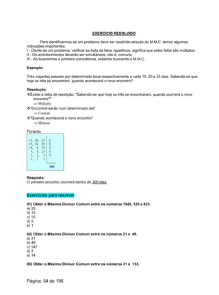EXERCÍCIO RESOLVIDO
Para identificarmos se um problema deve ser resolvido através do M.M.C. temos algumas
indicações importantes.
I - Diante de um problema, verificar se trata de fatos repetitivos, significa que estes fatos são múltiplos;
II - Os acontecimentos deverão ser simultâneos, isto é, comuns;
III - Ao buscarmos a primeira coincidência, estamos buscando o M.M.C.
Exemplo:
Três viajantes passam por determinado local respectivamente a cada 15, 20 e 25 dias. Sabendo-se que
hoje os três se encontram, quando acontecerá o novo encontro?
Resolução:
vExiste a idéia de repetição: "Sabendo-se que hoje os três se encontraram, quando ocorrerá o novo
encontro?"
Þ Múltiplo
v"Encontrar-se-ão num determinado dia"
Þ Comum
v"Quando acontecerá o novo encontro"
Þ Mínimo
Portanto
15, 20, 25 2
15, 10, 25 2
15, 5, 25 3
5, 5, 25 5
1, 1, 5 5
1, 1 1
300
Resposta:
O primeiro encontro ocorrerá dentro de 300 dias.
Exercícios para resolver
01) Obter o Máximo Divisor Comum entre os números 1545, 125 e 825.
a) 25
b) 15
c) 10
d) 5
e) 1
02) Obter o Máximo Divisor Comum entre os números 21 e 49.
a) 21
b) 49
c) 147
d) 7
e) 14
03) Obter o Máximo Divisor Comum entre os números 31 e 153.
Página: 54 de 196
 