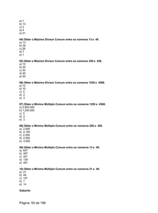 a) 1
b) 13
c) 3
d) 4
e) 51
04) Obter o Máximo Divisor Comum entre os números 13 e 49.
a) 13
b) 39
c) 26
d) 7
e) 1
05) Obter o Máximo Divisor Comum entre os números 250 e 450.
a) 10
b) 20
c) 30
d) 40
e) 50
06) Obter o Máximo Divisor Comum entre os números 1250 e 4568.
a) 12
b) 10
c) 5
d) 2
e) 3
07) Obter o Mínimo Múltiplo Comum entre os números 1250 e 4568.
a) 2.855.000
b) 1.250.000
c) 5
d) 2
e) 3
08) Obter o Mínimo Múltiplo Comum entre os números 250 e 450.
a) 2.000
b) 2.150
c) 2.250
d) 2.500
e) 4.500
09) Obter o Mínimo Múltiplo Comum entre os números 13 e 49.
a) 637
b) 497
c) 351
d) 139
e) 491
10) Obter o Mínimo Múltiplo Comum entre os números 21 e 49.
a) 21
b) 49
c) 147
d) 7
e) 14
Gabarito
Página: 55 de 196
 