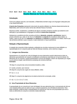 01) D 02) D 03) A 04) E 05) E 06) D 07) A 08) C 09) A 10) C
Noções Básicas da Teoria dos Conjuntos
Introdução
Como em qualquer assunto a ser estudado, a Matemática também exige uma linguagem adequada para
o seu desenvolvimento.
A teoria dos Conjuntos representa instrumento de grande utilidade nos diversos desenvolvimentos da
Matemática, bem como em outros ramos das ciências físicas e humanas.
Devemos aceitar, inicialmente, a existência de alguns conceitos primitivos (noções que adotamos sem
definição) e que estabelecem a linguagem do estudo da teoria dos Conjuntos.
Adotaremos a existência de três conceitos primitivos: elemento, conjunto e pertinência. Assim é
preciso entender que, cada um de nós é um elemento do conjunto de moradores desta cidade, ou
melhor, cada um de nós é um elemento que pertence ao conjunto de habitantes da cidade, mesmo que
não tenhamos definido o que é conjunto, o que é elemento e o que é pertinência.
Notação e Representação
A notação dos conjuntos é feita mediante a utilização de uma letra maiúscula do nosso alfabeto e a
representação de um conjunto pode ser feita de diversas maneiras, como veremos a seguir.
1) Listagem dos Elementos
Apresentamos um conjunto por meio da listagem de seus elementos quando relacionamos todos os
elementos que pertencem ao conjunto considerado e envolvemos essa lista por um par de chaves. Os
elementos de um conjunto, quando apresentados na forma de listagem, devem ser separados por vírgula
ou por ponto-e-vírgula, caso tenhamos a presença de números decimais.
Exemplos
1o) Seja A o conjunto das cores da bandeira brasileira, então:
A = {verde, amarelo, azul, branco}
2o) Seja B o conjunto das vogais do nosso alfabeto, então:
B = {a, e, i, o, u}
3o) Seja C o conjunto dos algarismos do sistema decimal de numeração, então:
C = {0, 1, 2, 3, 4, 5, 6, 7, 8, 9}
2) Uma Propriedade de Seus Elementos
A apresentação de um conjunto por meio da listagem de seus elementos traz o inconveniente de não ser
uma notação prática para os casos em que o conjunto apresenta uma infinidade de elementos. Para
estas situações, podemos fazer a apresentação do conjunto por meio de uma propriedade que sirva a
todos os elementos do conjunto e somente a estes elementos.
Página: 56 de 196
 