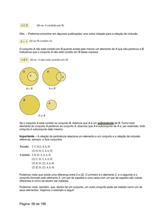 Obs. – Podemos encontrar em algumas publicações uma outra notação para a relação de inclusão:
O conjunto A não está contido em B quando existe pelo menos um elemento de A que não pertence a B.
Indicamos que o conjunto A não está contido em B desta maneira:
Se o conjunto A está contido no conjunto B, dizemos que A é um subconjunto de B. Como todo
elemento do conjunto A pertence ao conjunto A, dizemos que A é subconjunto de A e, por extensão, todo
conjunto é subconjunto dele mesmo.
Importante – A relação de pertinência relaciona um elemento a um conjunto e a relação de inclusão
refere-se, sempre, a dois conjuntos.
Podemos notar que existe uma diferença entre 2 e {2}. O primeiro é o elemento 2, e o segundo é o
conjunto formado pelo elemento 2. Um par de sapatos e uma caixa com um par de sapatos são coisas
diferentes e como tal devem ser tratadas.
Podemos notar, também, que, dentro de um conjunto, um outro conjunto pode ser tratado como um de
seus elementos. Vejamos o exemplo a seguir:
Página: 58 de 196
 