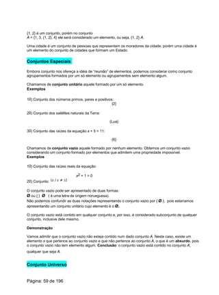 {1, 2} é um conjunto, porém no conjunto
A = {1, 3, {1, 2}, 4} ele será considerado um elemento, ou seja, {1, 2} A.
Uma cidade é um conjunto de pessoas que representam os moradores da cidade, porém uma cidade é
um elemento do conjunto de cidades que formam um Estado.
Conjuntos Especiais
Embora conjunto nos ofereça a idéia de “reunião” de elementos, podemos considerar como conjunto
agrupamentos formados por um só elemento ou agrupamentos sem elemento algum.
Chamamos de conjunto unitário aquele formado por um só elemento.
Exemplos
1o) Conjunto dos números primos, pares e positivos:
{2}
2o) Conjunto dos satélites naturais da Terra:
{Lua}
3o) Conjunto das raízes da equação x + 5 = 11:
{6}
Chamamos de conjunto vazio aquele formado por nenhum elemento. Obtemos um conjunto vazio
considerando um conjunto formado por elementos que admitem uma propriedade impossível.
Exemplos
1o) Conjunto das raízes reais da equação:
x2 + 1 = 0
2o) Conjunto:
O conjunto vazio pode ser apresentado de duas formas:
Ø ou { } Ø ( é uma letra de origem norueguesa).
Não podemos confundir as duas notações representando o conjunto vazio por { Ø }, pois estaríamos
apresentando um conjunto unitário cujo elemento é o Ø.
O conjunto vazio está contido em qualquer conjunto e, por isso, é considerado subconjunto de qualquer
conjunto, inclusive dele mesmo.
Demonstração
Vamos admitir que o conjunto vazio não esteja contido num dado conjunto A. Neste caso, existe um
elemento x que pertence ao conjunto vazio e que não pertence ao conjunto A, o que é um absurdo, pois
o conjunto vazio não tem elemento algum. Conclusão: o conjunto vazio está contido no conjunto A,
qualquer que seja A.
Conjunto Universo
Página: 59 de 196
 