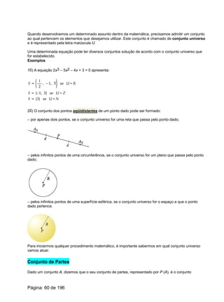 Quando desenvolvemos um determinado assunto dentro da matemática, precisamos admitir um conjunto
ao qual pertencem os elementos que desejamos utilizar. Este conjunto é chamado de conjunto universo
e é representado pela letra maiúscula U.
Uma determinada equação pode ter diversos conjuntos solução de acordo com o conjunto universo que
for estabelecido.
Exemplos
1o) A equação 2x3 – 5x2 – 4x + 3 = 0 apresenta:
2o) O conjunto dos pontos eqüidistantes de um ponto dado pode ser formado:
– por apenas dois pontos, se o conjunto universo for uma reta que passa pelo ponto dado;
– pelos infinitos pontos de uma circunferência, se o conjunto universo for um plano que passa pelo ponto
dado;
– pelos infinitos pontos de uma superfície esférica, se o conjunto universo for o espaço a que o ponto
dado pertence.
Para iniciarmos qualquer procedimento matemático, é importante sabermos em qual conjunto universo
vamos atuar.
Conjunto de Partes
Dado um conjunto A, dizemos que o seu conjunto de partes, representado por P (A), é o conjunto
Página: 60 de 196
 