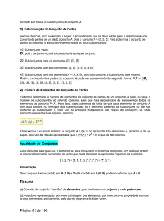 formado por todos os subconjuntos do conjunto A.
1) Determinação do Conjunto de Partes
Vamos observar, com o exemplo a seguir, o procedimento que se deve adotar para a determinação do
conjunto de partes de um dado conjunto A. Seja o conjunto A = {2, 3, 5}. Para obtermos o conjunto de
partes do conjunto A, basta escrevermos todos os seus subconjuntos:
1o) Subconjunto vazio:
Ø , pois o conjunto vazio é subconjunto de qualquer conjunto.
2o) Subconjuntos com um elemento: {2}, {3}, {5}.
3o) Subconjuntos com dois elementos: {2, 3}, {2, 5} e {3, 5}.
4o) Subconjuntos com três elementos:A = {2, 3, 5}, pois todo conjunto é subconjunto dele mesmo.
Assim, o conjunto das partes do conjunto A pode ser apresentado da seguinte forma: P(A) = { Ø,
{2}, {3}, {5}, {2, 3}, {2, 5}, {3, 5}, {2, 3, 5}}
2) Número de Elementos do Conjunto de Partes
Podemos determinar o número de elementos do conjunto de partes de um conjunto A dado, ou seja, o
número de subconjuntos do referido conjunto, sem que haja necessidade de escrevermos todos os
elementos do conjunto P (A). Para isso, basta partirmos da idéia de que cada elemento do conjunto A
tem duas opções na formação dos subconjuntos: ou o elemento pertence ao subconjunto ou ele não
pertence ao subconjunto e, pelo uso do princípio multiplicativo das regras de contagem, se cada
elemento apresenta duas opções, teremos:
Observemos o exemplo anterior: o conjunto A = {2, 3, 5} apresenta três elementos e, portanto, é de se
supor, pelo uso da relação apresentada, que n [P (A)] = 23 = 8, o que de fato ocorreu.
Igualdade de Conjuntos
Dois conjuntos são iguais se, e somente se, eles possuírem os mesmos elementos, em qualquer ordem
e independentemente do número de vezes que cada elemento se apresenta. Vejamos os exemplos:
{1, 3, 7} = {1, 1, 1, 3, 7, 7, 7, 7} = {7, 3, 1}
Observação
Se o conjunto A está contido em B (A B) e B está contido em A (B A), podemos afirmar que A = B.
Resumo
a) Conceito de conjunto: “reunião” de elementos que constituem um conjunto e a ele pertencem.
b) Notação e representação: por meio da listagem dos elementos; por meio de uma propriedade comum
a seus elementos; graficamente, pelo uso do diagrama de Euler-Venn.
Página: 61 de 196
 