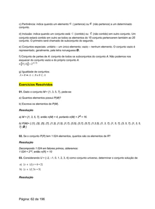 c) Pertinência: indica quando um elemento ( pertence) ou (não pertence) a um determinado
conjunto.
d) Inclusão: indica quando um conjunto está (contido) ou (não contido) em outro conjunto. Um
conjunto estará contido em outro se todos os elementos do 1o conjunto pertencerem também ao 2o
conjunto. O primeiro será chamado de subconjunto do segundo.
e) Conjuntos especiais: unitário – um único elemento; vazio – nenhum elemento. O conjunto vazio é
representado, geralmente, pela letra norueguesa Ø.
f) Conjunto de partes de A: conjunto de todos os subconjuntos do conjunto A. Não podemos nos
esquecer do conjunto vazio e do próprio conjunto A.
g) Igualdade de conjuntos:
Exercícios Resolvidos
01. Dado o conjunto M = {1, 3, 5, 7}, pede-se:
a) Quantos elementos possui P(M)?
b) Escreva os elementos de P(M).
Resolução
a) M = {1, 3, 5, 7}, então n(M) = 4, portanto n(M) = 24 = 16.
b) P(M)= { {1}, {3}, {5}, {7}, {1,3}, {1,5}, {1,7}, {3,5}, {3,7}, {5,7}, {1,3,5}, {1, 3, 7}, {1, 5, 7}, {3, 5, 7}, {1, 3, 5,
7} ,Ø }
02. Se o conjunto P(R) tem 1 024 elementos, quantos são os elementos de R?
Resolução
Decompondo 1 024 em fatores primos, obteremos:
1 024 = 210, então n(R) = 10
03. Considerando U = {–2, –1, 0, 1, 2, 3, 4} como conjunto universo, determinar o conjunto solução de:
Resolução
Página: 62 de 196
 