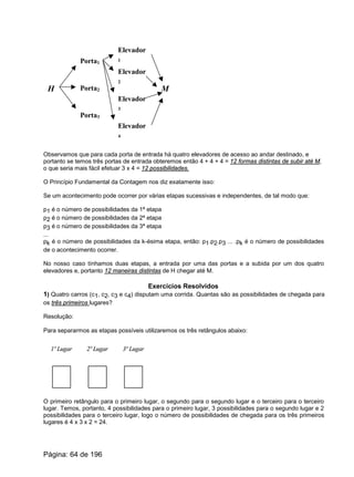 H
Porta1
Porta2
Porta3
M
Elevador
1
Elevador
2
Elevador
3
Elevador
4
Observamos que para cada porta de entrada há quatro elevadores de acesso ao andar destinado, e
portanto se temos três portas de entrada obteremos então 4 + 4 + 4 = 12 formas distintas de subir até M,
o que seria mais fácil efetuar 3 x 4 = 12 possibilidades.
O Princípio Fundamental da Contagem nos diz exatamente isso:
Se um acontecimento pode ocorrer por várias etapas sucessivas e independentes, de tal modo que:
p1 é o número de possibilidades da 1ª etapa
p2 é o número de possibilidades da 2ª etapa
p3 é o número de possibilidades da 3ª etapa
...
pk é o número de possibilidades da k-ésima etapa, então: p1.p2.p3 ... .pk é o número de possibilidades
de o acontecimento ocorrer.
No nosso caso tínhamos duas etapas, a entrada por uma das portas e a subida por um dos quatro
elevadores e, portanto 12 maneiras distintas de H chegar até M.
Exercícios Resolvidos
1) Quatro carros (c1, c2, c3 e c4) disputam uma corrida. Quantas são as possibilidades de chegada para
os três primeiros lugares?
Resolução:
Para separarmos as etapas possíveis utilizaremos os três retângulos abaixo:
1º Lugar 2º Lugar 3º Lugar
O primeiro retângulo para o primeiro lugar, o segundo para o segundo lugar e o terceiro para o terceiro
lugar. Temos, portanto, 4 possibilidades para o primeiro lugar, 3 possibilidades para o segundo lugar e 2
possibilidades para o terceiro lugar, logo o número de possibilidades de chegada para os três primeiros
lugares é 4 x 3 x 2 = 24.
Página: 64 de 196
 