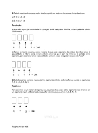 2) Calcule quantos números de quatro algarismos distintos podemos formar usando os algarismos:
a) 1, 2, 3, 4, 5 e 6
b) 0, 1, 2, 3, 4 e 5
Resolução:
a) Aplicando o princípio fundamental da contagem temos o esquema abaixo e, portanto podemos formar
360 números.
6 5 4 3 = 360
b) Temos o mesmo esquema, com a ressalva de que para o algarismo da unidade de milhar temos 5
possibilidades e não 6, como no item anterior, uma vez que o zero no início não é contado como
algarismo, para a centena temos 5 possibilidades também, pois o zero poderá ocupar esta "casa".
5 5 4 3 = 300
3) Calcule quantos números ímpares de três algarismos distintos podemos formar usando os algarismos
1, 2, 3, 4, 5, 6, 7, 8 e 9.
Resolução:
Para sabermos se um número é ímpar ou não, devemos olhar para o último algarismo onde devemos ter
um algarismo ímpar, então constatamos que há 5 terminações possíveis (1, 3, 5, 7 e 9):
8 7 5 = 280
Página: 65 de 196
 