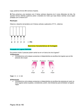 Logo, podemos formar 280 números ímpares.
4) Para pintarmos uma bandeira com 5 listras verticais dispomos de 4 cores diferentes de tinta. De
quantas formas distintas podemos pintar a bandeira de modo que duas listras vizinhas nunca sejam
pintadas com a mesma cor?
Resolução:
Observe o desenho da bandeira com 5 listras verticais e aplicando o P.F.C., obtemos:
4 3 3 33 = 972
Exercícios Característicos de Contagem
Ocupação de Lugares Definidos
De quantos modos 3 pessoas podem sentar-se em um banco de cinco lugares?
1a Resolução
· Consideremos como etapas sucessivas e independentes as escolhas dos lugares que as três
pessoas vão ocupar.
Total = 5 · 4 · 3 = 60
2a Resolução
· Consideremos como etapas sucessivas e independentes as escolhas das pessoas por quem os
cinco lugares serão ocupados, considerando, porém, dois fantasmas para simbolizar os lugares
vagos.
Página: 66 de 196
 