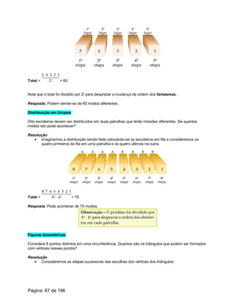 Total = = 60
Note que o total foi dividido por 2! para desprezar a mudança de ordem dos fantasmas.
Resposta: Podem sentar-se de 60 modos diferentes.
Distribuição em Grupos
Oito escoteiros devem ser distribuídos em duas patrulhas que terão missões diferentes. De quantos
modos isto pode acontecer?
Resolução
· Imaginemos a distribuição sendo feita colocando-se os escoteiros em fila e consideremos os
quatro primeiros da fila em uma patrulha e os quatro últimos na outra.
Total = = 70
Resposta: Pode acontecer de 70 modos.
Figuras Geométricas
Considere 8 pontos distintos em uma circunferência. Quantos são os triângulos que podem ser formados
com vértices nesses pontos?
Resolução
· Consideremos as etapas sucessivas das escolhas dos vértices dos triângulos:
Página: 67 de 196
 