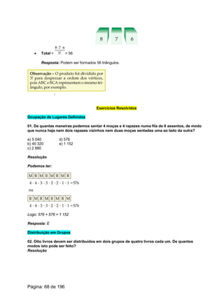 · Total = = 56
Resposta: Podem ser formados 56 triângulos.
Exercícios Resolvidos
Ocupação de Lugares Definidos
01. De quantas maneiras podemos sentar 4 moças e 4 rapazes numa fila de 8 assentos, de modo
que nunca haja nem dois rapazes vizinhos nem duas moças sentadas uma ao lado da outra?
a) 5 040 d) 576
b) 40 320 e) 1 152
c) 2 880
Resolução
Podemos ter:
Logo: 576 + 576 = 1 152
Resposta: E
Distribuição em Grupos
02. Oito livros devem ser distribuídos em dois grupos de quatro livros cada um. De quantos
modos isto pode ser feito?
Resolução
Página: 68 de 196
 