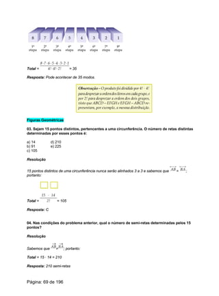Total = = 35
Resposta: Pode acontecer de 35 modos.
Figuras Geométricas
03. Sejam 15 pontos distintos, pertencentes a uma circunferência. O número de retas distintas
determinadas por esses pontos é:
a) 14 d) 210
b) 91 e) 225
c) 105
Resolução
15 pontos distintos de uma circunferência nunca serão alinhados 3 a 3 e sabemos que = ;
portanto:
Total = = 105
Resposta: C
04. Nas condições do problema anterior, qual o número de semi-retas determinadas pelos 15
pontos?
Resolução
Sabemos que ; portanto:
Total = 15 · 14 = 210
Resposta: 210 semi-retas
Página: 69 de 196
 