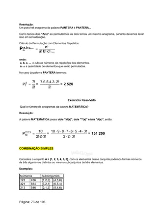 Resolução:
Um possível anagrama da palavra PANTERA é PANTERA...
Como temos dois "A(s)" ao permutarmos os dois temos um mesmo anagrama, portanto devemos levar
isso em consideração.
Cálculo da Permutação com Elementos Repetidos:
...c!b!a!
n!c,...b,a,
nP ×××
=
onde:
a, b, c, ... Þ são os números de repetições dos elementos.
n Þ a quantidade de elementos que serão permutados.
No caso da palavra PANTERA teremos:
!2
!7
P2
7 = =
2!
2!7.6.5.4.3.
= 2 520
Exercício Resolvido
Qual o número de anagramas da palavra MATEMÁTICA?
Resolução:
A palavra MATEMÁTICA possui dois "M(s)", dois "T(s)" e três "A(s)", então:
!3!2!2
!10
P 3,2,2
10
××
= =
3!22
3!45678910
××
×××××××
= 151 200
COMBINAÇÃO SIMPLES
Considere o conjunto A = {1, 2, 3, 4, 5, 6}, com os elementos desse conjunto podemos formas números
de três algarismos distintos ou mesmo subconjuntos de três elementos.
Exemplos:
Números Subconjuntos
123 456 {1,2,3} {4,5,6}
321 654 {3,2,1} {6,5,4}
213 546 {2,1,3} {5,4,6}
Página: 73 de 196
 