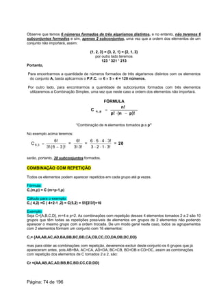 Observe que temos 6 números formados de três algarismos distintos, e no entanto, não teremos 6
subconjuntos formados e sim, apenas 2 subconjuntos, uma vez que a ordem dos elementos de um
conjunto não importará, assim:
{1, 2, 3} = {3, 2, 1} = {2, 1, 3}
por outro lado teremos
123 ¹ 321 ¹ 213
Portanto,
Para encontrarmos a quantidade de números formados de três algarismos distintos com os elementos
do conjunto A, basta aplicarmos o P.F.C. Þ 6 ´ 5 ´ 4 = 120 números.
Por outro lado, para encontrarmos a quantidade de subconjuntos formados com três elementos
utilizaremos a Combinação Simples, uma vez que neste caso a ordem dos elementos não importará.
FÓRMULA
p)!(np!
n!
C pn,
-×
=
"Combinação de n elementos tomados p a p"
No exemplo acima teremos:
)!36(!3
!6
C 3,6
-×
= =
!3!3
!6
×
=
!3123
!3456
×××
×××
= 20
serão, portanto, 20 subconjuntos formados.
COMBINAÇÃO COM REPETIÇÃO
Todos os elementos podem aparecer repetidos em cada grupo até p vezes.
Fórmula:
C,(m,p) = C (m+p-1,p)
Cálculo para o exemplo:
C,( 4,2) =C ( 4+2-1 ,2) = C(5,2) = 5!/[2!3!]=10
Exemplo:
Seja C={A,B,C,D}, m=4 e p=2. As combinações com repetição desses 4 elementos tomados 2 a 2 são 10
grupos que têm todas as repetições possíveis de elementos em grupos de 2 elementos não podendo
aparecer o mesmo grupo com a ordem trocada. De um modo geral neste caso, todos os agrupamentos
com 2 elementos formam um conjunto com 16 elementos:
C,= {AA,AB,AC,AD,BA,BB,BC,BD,CA,CB,CC,CD,DA,DB,DC,DD}
mas para obter as combinações com repetição, deveremos excluir deste conjunto os 6 grupos que já
apareceram antes, pois AB=BA, AC=CA, AD=DA, BC=CB, BD=DB e CD=DC, assim as combinações
com repetição dos elementos de C tomados 2 a 2, são:
Cr ={AA,AB,AC,AD,BB,BC,BD,CC,CD,DD}
Página: 74 de 196
 