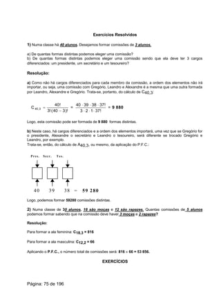 Exercícios Resolvidos
1) Numa classe há 40 alunos. Desejamos formar comissões de 3 alunos.
a) De quantas formas distintas podemos eleger uma comissão?
b) De quantas formas distintas podemos eleger uma comissão sendo que ela deve ter 3 cargos
diferenciados: um presidente, um secretário e um tesoureiro?
Resolução:
a) Como não há cargos diferenciados para cada membro da comissão, a ordem dos elementos não irá
importar, ou seja, uma comissão com Gregório, Leandro e Alexandre é a mesma que uma outra formada
por Leandro, Alexandre e Gregório. Trata-se, portanto, do cálculo de C40,3:
)!340(!3
!40
C 3,40
-×
= =
!37123
!37383940
×××
×××
= 9 880
Logo, esta comissão pode ser formada de 9 880 formas distintas.
b) Neste caso, há cargos diferenciados e a ordem dos elementos importará, uma vez que se Gregório for
o presidente, Alexandre o secretário e Leandro o tesoureiro, será diferente se trocado Gregório e
Leandro, por exemplo.
Trata-se, então, do cálculo de A40,3, ou mesmo, da aplicação do P.F.C.:
40 39 38 = 59 280
Pres. Secr. Tes.
Logo, podemos formar 59280 comissões distintas.
2) Numa classe de 30 alunos, 18 são moças e 12 são rapazes. Quantas comissões de 5 alunos
podemos formar sabendo que na comissão deve haver 3 moças e 2 rapazes?
Resolução:
Para formar a ala feminina: C18,3 = 816
Para formar a ala masculina: C12,2 = 66
Aplicando o P.F.C., o número total de comissões será: 816 ´ 66 = 53 856.
EXERCÍCIOS
Página: 75 de 196
 