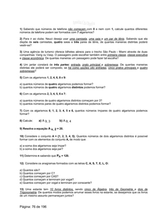 1) Sabendo que números de telefone não começam com 0 e nem com 1, calcule quantos diferentes
números de telefone podem ser formados com 7 algarismos?
2) Para ir ao clube, Neuci deseja usar uma camiseta, uma saia e um par de tênis. Sabendo que ela
dispõe de seis camisetas, quatro saias e três pares de tênis, de quantas maneiras distintas poderá
vestir-se?
3) Uma agência de turismo oferece bilhetes aéreos para o trecho São Paulo - Miami através de duas
companhias: Varig ou Vasp. O passageiro pode escolher também entre primeira classe, classe executiva
e classe econômica. De quantas maneiras um passageiro pode fazer tal escolha?
4) Um jantar constará de três partes: entrada, prato principal e sobremesa. De quantas maneiras
distintas ele poderá ser composto, se há como opções oito entradas, cinco pratos principais e quatro
sobremesas?
5) Com os algarismos 1, 2, 4, 6, 8 e 9:
a) quantos números de quatro algarismos podemos formar?
b) quantos números de quatro algarismos distintos podemos formar?
6) Com os algarismos 2, 3, 4, 5, 6 e 7:
a) quantos números de quatro algarismos distintos começam por 3?
b) quantos números pares de quatro algarismos distintos podemos formar?
7) Com os algarismos 0, 1, 2, 3, 4, 5 e 6, quantos números ímpares de quatro algarismos podemos
formar?
8) Calcule: a) A 9, 3 b) A 8, 4
9) Resolva a equação A x, 2 = 20.
10) Considere o conjunto A = {1, 2, 3, 4, 5}. Quantos números de dois algarismos distintos é possível
formar com os elementos do conjunto A, de modo que:
a) a soma dos algarismos seja ímpar?
b) a soma dos algarismos seja par?
11) Determine n sabendo que Pn = 120.
12) Considere os anagramas formados com as letras C, A, S, T, E, L, O:
a) Quantos são?
b) Quantos começam por C?
c) Quantos começam por CAS?
d) Quantos começam e terminam por vogal?
e) Quantos começam por vogal e terminam por consoante?
13) Uma estante tem 10 livros distintos, sendo cinco de Álgebra, três de Geometria e dois de
Trigonometria. De quantos modos podemos arrumar esses livros na estante, se desejamos que os livros
de um mesmo assunto permaneçam juntos?
Página: 76 de 196
 
