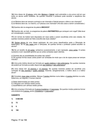 14) Uma classe de 10 alunos, entre eles Mariana e Gabriel, será submetida a uma prova oral em que
todos os alunos serão avaliados. De quantas maneiras o professor pode escolher a seqüência dos
alunos:
a) se Mariana deve ser sempre a primeira a ser chamada e Gabriel sempre o último a ser chamado?
b) se Mariana deve ser, no máximo, a 2ª pessoa a ser chamada? (Há dois casos a serem considerados.)
15) Quantos são os anagramas da palavra MACACA?
16) Quantos são, ao todo, os anagramas da palavra MATEMÁTICA que começam com vogal? (Não levar
em consideração o acento).
17) Um torneio de futebol será disputados em duas sedes a serem escolhidas entre seis cidades. De
quantas maneiras poderá ser feita a escolha das duas cidades?
18) Quinze alunos de uma classe participam de uma prova classificatória parta a Olimpíada de
Matemática. Se há três vagas para a Olimpíada, de quantas formas o professor poderá escolher os
alunos?
19) De um baralho de 52 cartas, sorteamos sucessivamente, e sem reposição, cinco cartas. O sorteio
sucessivo e sem reposição garante que as cartas sorteadas sejam distintas.
a) Quantas são as possibilidades de sorteio das cartas?
b) De quantas formas essas cartas podem ser sorteadas de modo que o ás de copas possa ser sempre
incluído?
20) Uma junta médica deverá ser formada por quatro médicos e dois enfermeiros. De quantas maneiras
ela poderá ser formada se estão disponíveis dez médicos e seis enfermeiros?
21) Uma classe tem 10 meninos e 12 meninas. De quantas maneiras poderá ser escolhida uma
comissão de três meninos e quatro meninas, incluindo, obrigatoriamente, o melhor aluno e a melhor
aluna?
22) Considere duas retas paralelas. Marque 7 pontos distintos numa delas e 4 pontos distintos na outra.
Determine, em seguida, o número total de:
a) Retas determinadas por estes pontos.
b) Triângulos com vértices nestes pontos.
c) Quadriláteros com vértices nestes pontos.
23) Uma empresa é formada por 6 sócios brasileiros e 4 japoneses. De quantos modos podemos formar
uma diretoria de 5 sócios, sendo 3 brasileiros e 2 japoneses?
GABARITO
1) 8 000 000
2) 72
3) 6
4) 160
Página: 77 de 196
 
