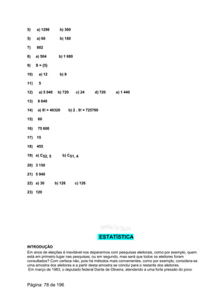 5) a) 1296 b) 360
5) a) 60 b) 180
7) 882
8) a) 504 b) 1 680
9) S = {5}
10) a) 12 b) 8
11) 5
12) a) 5 040 b) 720 c) 24 d) 720 e) 1 440
13) 8 640
14) a) 8! = 40320 b) 2 . 9! = 725760
15) 60
16) 75 600
17) 15
18) 455
19) a) C52, 5 b) C51, 4
20) 3 150
21) 5 940
22) a) 30 b) 126 c) 126
23) 120
ESTATÍSTICA
INTRODUÇÃO
Em anos de eleições é inevitável nos depararmos com pesquisas eleitorais, como por exemplo, quem
está em primeiro lugar nas pesquisas, ou em segundo, mas será que todos os eleitores foram
consultados? Com certeza não, pois há métodos mais convenientes, como por exemplo, considera-se
uma amostra dos eleitores e a partir desta amostra se conclui para o restante dos eleitores.
Em março de 1983, o deputado federal Dante de Oliveira, atendendo a uma forte pressão do povo
Página: 78 de 196
 
