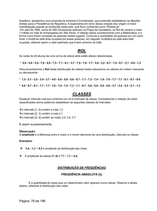 brasileiro, apresentou uma proposta de emenda à Constituição, que pretendia restabelecer as eleições
diretas para a Presidência da República. A expectativa em torno dessa votação deu origem à maior
manifestação popular já conhecida neste país, que ficou conhecida como "Diretas já".
Em abril de 1984, cerca de 500 mil pessoas estavam na Praça da Candelária, no Rio de Janeiro e mais
1 milhão no Vale do Anhangabaú em São Paulo. A relação desse acontecimento com a Matemática, é a
forma como foram contadas as pessoas nestes lugares. Conta-se a quantidade de pessoas em um certo
local, e divide-se pela área ocupada por essas pessoas, em seguida, multiplica-se pela área total
ocupada, obtendo assim o valor estimado que é bem próximo do total.
ROL
As notas de 20 alunos de uma turma de oitava série estão abaixo relacionadas:
* 5,9 - 5,8 - 3,4 - 7,4 - 4,0 - 7,3 - 7,1 - 8,1 - 3,7 - 7,9 - 7,6 - 7,7 - 5,6 - 3,2 - 6,7 - 7,4 - 8,7 - 2,1 - 9,6 - 1,3
Para encontrarmos o Rol desta distribuição de valores basta colocarmos os valores em ordem crescente
ou decrescente:
* 1,3 - 2,1 - 3,2 - 3,4 - 3,7 - 4,0 - 5,6 - 5,6 - 5,6 - 6,7 - 7,1 - 7,3 - 7,4 - 7,4 - 7,6 - 7,7 - 7,7 - 8,1 - 8,7 - 9,6
* 9,6 - 8,7 - 8,1 - 7,7 - 7,7 - 7,6 - 7,4 - 7,4 - 7,3 - 7,1 - 6,7 - 5,6 - 5,6 - 5,6 - 4,0 - 3,7 - 3,4 - 3,2 - 2,1 - 1,3
CLASSES
Qualquer intervalo real que contenha um rol é chamado de classe. Considerando a relação de notas
especificadas acima podemos estabelecer as seguintes classes de intervalos:
vo intervalo [1, 2[ contém a nota 1,3
vo intervalo [2, 1[ contém a nota 2,1
vo intervalo [2, 3[ contém as notas 3,2; 3,4; 3,7
E assim sucessivamente.
Observação:
A amplitude é a diferença entre o maior e o menor elemento de uma distribuição, intervalo ou classe.
Exemplos:
v 9,6 - 1,3 = 8,5 é amplitude da distribuição das notas.
v A amplitude da classe [7, 8[ é 7,7 - 7,1 = 0,6.
DISTRIBUIÇÃO DE FREQÜÊNCIAS
FREQÜÊNCIA ABSOLUTA (fi)
É a quantidade de vezes que um determinado valor aparece numa classe. Observe a tabela
abaixo, referente à distribuição das notas:
Página: 79 de 196
 