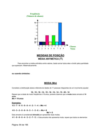 Freqüência
(Número de alunos)
Classes
Notas
MEDIDAS DE POSIÇÃO
MÉDIA ARITMÉTICA ( )x
Para encontrar a média aritmética entre valores, basta somar todos eles e dividir pela quantidade
que aparecem. Matematicamente:
ou usando símbolos:
MODA (Mo)
Considere a distribuição abaixo referente às idades de 11 pessoas integrantes de um movimento popular:
16 - 19 - 18 - 14 - 19 - 16 - 14 - 14 - 15 - 20 - 14
Repare que a idade de maior freqüência é 18 anos, portanto dizemos que a moda desta amostra é 14
anos.
Mo = 14 anos
Exemplos:
v3 - 7 - 4 - 6 - 9 - 6 - 4 - 2 - 1 - 4 ÞMo = 4
v5 - 3 - 2 - 8 - 8 - 9 - 5 - 1 - 5 - 8 Þ Mo = 8
Mo' = 5
Esta amostra é considerada bimodal por apresentar duas modas.
v1 - 9 - 8 - 6 - 4 - 3 - 2 - 7 - 5 Þ Esta amostra não apresenta moda, repare que todos os elementos
Página: 84 de 196
 