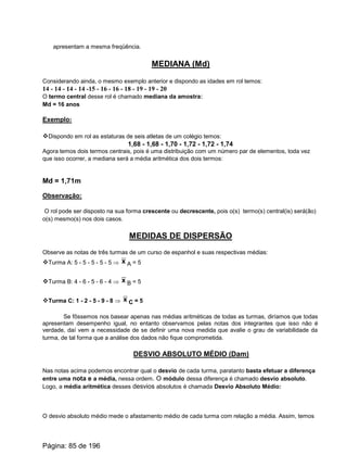 apresentam a mesma freqüência.
MEDIANA (Md)
Considerando ainda, o mesmo exemplo anterior e dispondo as idades em rol temos:
14 - 14 - 14 - 14 -15 - 16 - 16 - 18 - 19 - 19 - 20
O termo central desse rol é chamado mediana da amostra:
Md = 16 anos
Exemplo:
vDispondo em rol as estaturas de seis atletas de um colégio temos:
1,68 - 1,68 - 1,70 - 1,72 - 1,72 - 1,74
Agora temos dois termos centrais, pois é uma distribuição com um número par de elementos, toda vez
que isso ocorrer, a mediana será a média aritmética dos dois termos:
Md = 1,71m
Observação:
O rol pode ser disposto na sua forma crescente ou decrescente, pois o(s) termo(s) central(is) será(ão)
o(s) mesmo(s) nos dois casos.
MEDIDAS DE DISPERSÃO
Observe as notas de três turmas de um curso de espanhol e suas respectivas médias:
vTurma A: 5 - 5 - 5 - 5 - 5 Þ A = 5x
vTurma B: 4 - 6 - 5 - 6 - 4 Þ B = 5x
vTurma C: 1 - 2 - 5 - 9 - 8 Þ C = 5x
Se fôssemos nos basear apenas nas médias aritméticas de todas as turmas, diríamos que todas
apresentam desempenho igual, no entanto observamos pelas notas dos integrantes que isso não é
verdade, daí vem a necessidade de se definir uma nova medida que avalie o grau de variabilidade da
turma, de tal forma que a análise dos dados não fique comprometida.
DESVIO ABSOLUTO MÉDIO (Dam)
Nas notas acima podemos encontrar qual o desvio de cada turma, paratanto basta efetuar a diferença
entre uma nota e a média, nessa ordem. O módulo dessa diferença é chamado desvio absoluto.
Logo, a média aritmética desses desvios absolutos é chamada Desvio Absoluto Médio:
O desvio absoluto médio mede o afastamento médio de cada turma com relação a média. Assim, temos
Página: 85 de 196
 