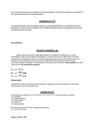 que a turma C apresenta uma variação muito grande da média, a turma B um afastamento moderado e A
não apresenta afastamento. Matematicamente:
VARIÂNCIA (S2)
A variância também pode apresentar esse grau de variabilidade entre os elementos de uma
distribuição. Define-se essa medida como a média aritmética entre os quadrados dos desvios
dos elementos da amostra:
Em símbolos:
DESVIO PADRÃO (S)
Muitas vezes as amostras estão relacionadas com unidades de medidas que ao serem
interpretadas, poderá causar algumas dificuldades, como por exemplo se os elementos da amostra
representam as estaturas em metros, a variância representará um valor em m2 (unidade de área); e
portanto como a unidade não tem a ver com as medidas dos elementos da amostra, não será
conveniente utilizar a variância. Por dificuldades como essa é que foi definido o desvio padrão que nada
mais é que a raiz quadrada da variância.
A Þ s = = 00
B Þ s = @ 0,890,8
C Þ s = @ 3,1610
Observação:
Apresentamos três formas distintas de se analisar as dispersões entre as amostras, em cada caso
analisaremos da forma que mais convir.
EXERCÍCIOS
1) São dados os conjuntos A = { 2,4,6,8,10} e B = { 3,5,7,9,11}. Para cada conjunto, calcule:
a) a amplitude
b) a média aritmética
c) o desvio médio
d) a variância
e) o desvio padrão
2) Três conjuntos A, B e C têm os seguintes elementos:
A = { 8,8,9,7,10, 9,12},
Página: 86 de 196
 