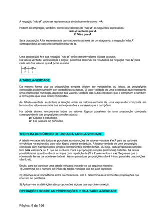 A negação “não A” pode ser representada simbolicamente como: ~A
Podem-se empregar, também, como equivalentes de “não A” as seguintes expressões:
Não é verdade que A.
É falso que A.
Se a proposição A for representada como conjunto através de um diagrama, a negação “não A”
corresponderá ao conjunto complementar de A.
Uma proposição A e sua negação “não A” terão sempre valores lógicos opostos.
Na tabela-verdade, apresentada a seguir, podemos observar os resultados da negação “não A” para
cada um dos valores que A pode assumir.
A TABELA-VERDADE
Da mesma forma que as proposições simples podem ser verdadeiras ou falsas, as proposições
compostas podem também ser verdadeiras ou falsas. O valor-verdade de uma expressão que representa
uma proposição composta depende dos valores-verdade das subexpressões que a compõem e também
a forma pela qual elas foram compostas.
As tabelas-verdade explicitam a relação entre os valores-verdade de uma expressão composta em
termos dos valores-verdade das subexpressões e variáveis que a compõem.
Na tabela abaixo, encontra-se todos os valores lógicos possíveis de uma proposição composta
correspondente das proposições simples abaixo:
p: Claudio é estudioso.
q: Ele passará no concurso.
TEOREMA DO NÚMERO DE LINHA DA TABELA-VERDADE
A tabela-verdade lista todas as possíveis combinações de valores-verdade V e F para as variáveis
envolvidas na expressão cujo valor lógico deseja-se deduzir. A tabela-verdade de uma proposição
composta com n proposições simples componentes contém linhas. Ou seja, cada proposição simples
tem dois valores V ou F, que se excluem. Para n proposição simples (atômicas) distintas, há tantas
possibilidades quantos são os arranjos com repetição de (V e F) elementos n a n. Segue-se que o
número de linhas da tabela-verdade é . Assim para duas proposições são 4 linhas; para três proposições
são 8; etc.
Então, para se construir uma tabela-verdade procede-se da seguinte maneira:
1) Determina-se o número de linhas da tabela-verdade que se quer construir;
2} Observa-se a procedência entre os conectivos, isto é, determina-se a forma das proposições que
ocorrem no problema.
3) Aplicam-se as definições das proposições lógicas que o problema exigir.
OPERAÇÕES SOBRE AS PROPOSIÇÕES E SUA TABELA-VERDADE
Página: 9 de 196
 