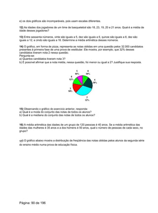 e) os dois gráficos são incomparáveis, pois usam escalas diferentes.
12) As idades dos jogadores de um time de basquetebol são 18, 23, 19, 20 e 21 anos. Qual é a média de
idade desses jogadores?
13) Entre sessenta números, vinte são iguais a 5, dez são iguais a 6, quinze são iguais a 8, dez são
iguais a 12, e cindo são iguais a 16. Determine a média aritmética desses números.
14) O gráfico, em forma de pizza, representa as notas obtidas em uma questão pelos 32.000 candidatos
presentes à primeira fase de uma prova de vestibular. Ele mostra, por exemplo, que 32% desses
candidatos tiveram nota 2 nessa questão.
Pergunta-se:
a) Quantos candidatos tiveram nota 3?
b) É possível afirmar que a nota média, nessa questão, foi menor ou igual a 2? Justifique sua resposta.
15) Observando o gráfico do exercício anterior, responda:
a) Qual é a moda do conjunto das notas de todos os alunos?
b) Qual é a mediana do conjunto das notas de todos os alunos?
16) A média aritmética das idades de um grupo de 120 pessoas é 40 anos. Se a média aritmética das
idades das mulheres é 35 anos e a dos homens é 50 anos, qual o número de pessoas de cada sexo, no
grupo?
17) O gráfico abaixo mostra a distribuição de freqüência das notas obtidas pelos alunos da segunda série
do ensino médio numa prova de educação física.
Página: 90 de 196
 