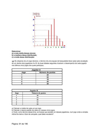 Determinar:
a) a nota média desses alunos;
b) a mediana dessa distribuição;
c) a moda dessa distribuição.
18) Às vésperas de um jogo decisivo, o técnico de uma equipe de basquetebol deve optar pela escalação
de um dentre dois jogadores A e B. As duas tabelas seguintes mostram o desempenho de cada jogador
nos últimos cinco jogos dos quais participou:
Jogador A
Jogo Número de pontos
1 20
2 22
3 18
4 20
5 20
Jogador B
Jogo Número de pontos
1 30
2 14
3 20
4 12
5 24
a) Calcular a média de cada um por jogo.
b) Calcular o desvio padrão de cada um nesses cinco jogos.
c) Você, como técnico desse time, se tivesse que escalar um desses jogadores, num jogo onde a simples
vitória lhe daria o título de campeão, qual deles escalaria?
Página: 91 de 196
 