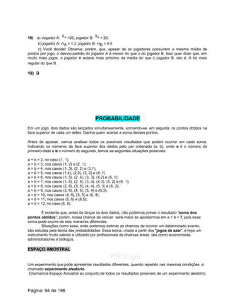 18) a) Jogador A: =20, jogador B: = 20;Ax Bx
b) jogador A: sA = 1,2, jogador B: sB = 6,5
c) Você decide! Observe, porém, que, apesar de os jogadores possuírem a mesma média de
pontos por jogo, o desvio-padrão do jogador A é menor do que o do jogador B. Isso quer dizer que, em
muito mais jogos, o jogador A esteve mais próximo da média do que o jogador B, isto é, A foi mais
regular do que B.
19) D
PROBABILIDADE
Em um jogo, dois dados são lançados simultaneamente, somando-se, em seguida, os pontos obtidos na
face superior de cada um deles. Ganha quem acertar a soma desses pontos.
Antes de apostar, vamos analisar todos os possíveis resultados que podem ocorrer em cada soma.
Indicando os números da face superior dos dados pelo par ordenado (a, b), onde a é o número do
primeiro dado e b o número do segundo, temos as seguintes situações possíveis:
a + b = 2, no caso (1, 1);
a + b = 3, nos casos (1, 2) e (2, 1);
a + b = 4, nos casos (1, 3), (2, 2) e (3,1);
a + b = 5, nos casos (1,4), (2,3), (3, 2) e (4, 1)
a + b = 6, nos casos (1, 5), (2, 4), (3, 3), (4,2) e (5, 1);
a + b = 7, nos casos (1, 6), (2, 5), (3, 4), (4,3), (5, 2) e (6, 1);
a + b = 8, nos casos (2, 6), (3, 5), (4, 4), (5, 3) e (6, 2);
a + b = 9, nos casos (3, 6), (4, 5), (5, 4) e (6,3);
a + b = 10, nos casos (4, 6), (5, 5) e (6, 4);
a + b = 11, nos casos (5, 6) e (6,5);
a + b = 12, no caso (6, 6).
É evidente que, antes de lançar os dois dados, não podemos prever o resultado "soma dos
pontos obtidos"; porém, nossa chance de vencer será maior se apostarmos em a + b = 7, pois essa
soma pode ocorre de seis maneiras diferentes.
Situações como essa, onde podemos estimar as chances de ocorrer um determinado evento,
são estudas pela teoria das probabilidades. Essa teoria, criada a partir dos "jogos de azar", é hoje um
instrumento muito valioso e utilizado por profissionais de diversas áreas, tais como economistas,
administradores e biólogos.
ESPAÇO AMOSTRAL
Um experimento que pode apresentar resultados diferentes, quando repetido nas mesmas condições, é
chamado experimento aleatório.
Chamamos Espaço Amostral ao conjunto de todos os resultados possíveis de um experimento aleatório.
Página: 94 de 196
 