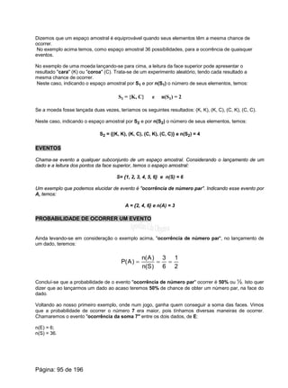 Dizemos que um espaço amostral é equiprovável quando seus elementos têm a mesma chance de
ocorrer.
No exemplo acima temos, como espaço amostral 36 possibilidades, para a ocorrência de quaisquer
eventos.
No exemplo de uma moeda lançando-se para cima, a leitura da face superior pode apresentar o
resultado "cara" (K) ou "coroa" (C). Trata-se de um experimento aleatório, tendo cada resultado a
mesma chance de ocorrer.
Neste caso, indicando o espaço amostral por S1 e por n(S1) o número de seus elementos, temos:
S1 = {K, C} e n(S1) = 2
Se a moeda fosse lançada duas vezes, teríamos os seguintes resultados: (K, K), (K, C), (C, K), (C, C).
Neste caso, indicando o espaço amostral por S2 e por n(S2) o número de seus elementos, temos:
S2 = {(K, K), (K, C), (C, K), (C, C)} e n(S2) = 4
EVENTOS
Chama-se evento a qualquer subconjunto de um espaço amostral. Considerando o lançamento de um
dado e a leitura dos pontos da face superior, temos o espaço amostral:
S= {1, 2, 3, 4, 5, 6} e n(S) = 6
Um exemplo que podemos elucidar de evento é "ocorrência de número par". Indicando esse evento por
A, temos:
A = {2, 4, 6} e n(A) = 3
PROBABILIDADE DE OCORRER UM EVENTO
Ainda levando-se em consideração o exemplo acima, "ocorrência de número par", no lançamento de
um dado, teremos:
2
1
6
3
)S(n
)A(n
)A(P ===
Concluí-se que a probabilidade de o evento "ocorrência de número par" ocorrer é 50% ou ½. Isto quer
dizer que ao lançarmos um dado ao acaso teremos 50% de chance de obter um número par, na face do
dado.
Voltando ao nosso primeiro exemplo, onde num jogo, ganha quem conseguir a soma das faces. Vimos
que a probabilidade de ocorrer o número 7 era maior, pois tínhamos diversas maneiras de ocorrer.
Chamaremos o evento "ocorrência da soma 7" entre os dois dados, de E:
n(E) = 6;
n(S) = 36.
Página: 95 de 196
 