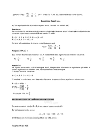 portanto:
6
1
36
6
)S(n
)E(n
)E(P === , temos então que 16,7% é a probabilidade do evento ocorrer.
Exercícios Resolvidos
1) Qual a probabilidade do número da placa de um carro ser um número par?
Resolução:
Para o número da placa de uma carro ser um número par, devemos ter um número par no algarismo das
unidades, logo o espaço amostral (S) e o evento (E) serão:
S = {0, 1, 2, 3, 4, 5, 6, 7, 8, 9} Þ n(S) = 10
E = {2, 4, 6, 8, 0} Þ n(E) = 5
Portanto a Probabilidade de ocorrer o referido evento será:
2
1
10
5
)S(n
)E(n
)E(P ===
Resposta: 50% ou ½
2) O número da chapa de um carro é par. A probabilidade de o algarismo das unidades ser zero é:
a )
10
1
b )
2
1
c )
9
4
d )
9
5
e )
5
1
Resolução:
Se a placa de um carro é um número par, então, independente do numero de algarismos que tenha a
placa o algarismo das unidades será, necessariamente, um número par.
O espaço amostral, neste caso:
S = {2, 4, 6, 8, 0} Þ n(S) = 5
O evento é "ocorrência do zero", logo só podemos ter ocupando o último algarismo o número zero:
E = {0} Þ n(E) = 1
5
1
)S(n
)E(n
)E(P ==
Resposta: 20% ou
5
1
PROBABILIDADE DA UNIÃO DE DOIS EVENTOS
Consideremos dois eventos A e B de um mesmo espaço amostral S.
Da teoria dos conjuntos temos:
n(A È B) = n(A) + n(B) - n(A Ç B)
Dividindo os dois membros dessa igualdade por n(S), temos:
Página: 96 de 196
 