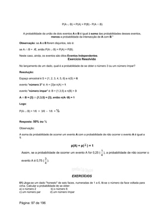 P(A È B) = P(A) + P(B) - P(A Ç B)
A probabilidade da união de dois eventos A e B é igual à soma das probabilidades desses eventos,
menos a probabilidade da intersecção de A com B."
Observação: se A e B forem disjuntos, isto é:
se A Ç B = Æ, então P(A È B) = P(A) + P(B).
Neste caso, ainda, os eventos são ditos Eventos Independentes.
Exercício Resolvido
No lançamento de um dado, qual é a probabilidade de se obter o número 3 ou um número ímpar?
Resolução:
Espaço amostral é S = {1, 2, 3, 4, 5, 6} e n(S) = 6
evento "número 3" é: A = {3}e n(A) = 1
evento "número ímpar" é: B = {1,3,5} e n(B) = 3
A Ç B = {3} Ç {1,3,5} = {3}, então n(AÇB) = 1
Logo:
P(A È B) = 1/6 + 3/6 - 1/6 = ½
Resposta: 50% ou ½
Observação:
A soma da probabilidade de ocorrer um evento A com a probabilidade de não ocorrer o evento A é igual a
1:
p(A) + p( ) = 1A
Assim, se a probabilidade de ocorrer um evento A for 0,25 (
4
1
), a probabilidade de não ocorrer o
evento A é 0,75 (
4
3
).
EXERCÍCIOS
01) Joga-se um dado "honesto" de seis faces, numeradas de 1 a 6, lê-se o número da face voltada para
cima. Calcular a probabilidade de se obter:
a) o número 2 b) o número 6
c) um número par d) um número ímpar
Página: 97 de 196
 
