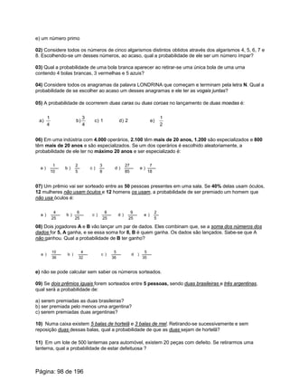 e) um número primo
02) Considere todos os números de cinco algarismos distintos obtidos através dos algarismos 4, 5, 6, 7 e
8. Escolhendo-se um desses números, ao acaso, qual a probabilidade de ele ser um número ímpar?
03) Qual a probabilidade de uma bola branca aparecer ao retirar-se uma única bola de uma urna
contendo 4 bolas brancas, 3 vermelhas e 5 azuis?
04) Considere todos os anagramas da palavra LONDRINA que começam e terminam pela letra N. Qual a
probabilidade de se escolher ao acaso um desses anagramas e ele ter as vogais juntas?
05) A probabilidade de ocorrerem duas caras ou duas coroas no lançamento de duas moedas é:
a)
4
1
b)
4
3
c) 1 d) 2 e)
2
1
06) Em uma indústria com 4.000 operários, 2.100 têm mais de 20 anos, 1.200 são especializados e 800
têm mais de 20 anos e são especializados. Se um dos operários é escolhido aleatoriamente, a
probabilidade de ele ter no máximo 20 anos e ser especializado é:
a )
10
1
b )
5
2
c )
8
3
d )
85
27
e )
18
7
07) Um prêmio vai ser sorteado entre as 50 pessoas presentes em uma sala. Se 40% delas usam óculos,
12 mulheres não usam óculos e 12 homens os usam, a probabilidade de ser premiado um homem que
não usa óculos é:
a )
25
4
b )
25
6
c )
25
8
d )
25
9
e )
5
2
08) Dois jogadores A e B vão lançar um par de dados. Eles combinam que, se a soma dos números dos
dados for 5, A ganha, e se essa soma for 8, B é quem ganha. Os dados são lançados. Sabe-se que A
não ganhou. Qual a probabilidade de B ter ganho?
a )
36
10
b )
32
4
c )
36
5
d )
35
5
e) não se pode calcular sem saber os números sorteados.
09) Se dois prêmios iguais forem sorteados entre 5 pessoas, sendo duas brasileiras e três argentinas,
qual será a probabilidade de:
a) serem premiadas as duas brasileiras?
b) ser premiada pelo menos uma argentina?
c) serem premiadas duas argentinas?
10) Numa caixa existem 5 balas de hortelã e 3 balas de mel. Retirando-se sucessivamente e sem
reposição duas dessas balas, qual a probabilidade de que as duas sejam de hortelã?
11) Em um lote de 500 lanternas para automóvel, existem 20 peças com defeito. Se retirarmos uma
lanterna, qual a probabilidade de estar defeituosa ?
Página: 98 de 196
 