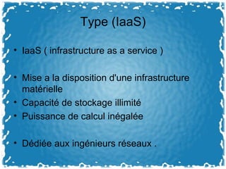 Type (IaaS)
• IaaS ( infrastructure as a service )
• Mise a la disposition d'une infrastructure
matérielle
• Capacité de stockage illimité
• Puissance de calcul inégalée
• Dédiée aux ingénieurs réseaux .
 