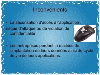 Inconvénients
• La sécurisation d'accés a l'application :
risque d'attaque ou de violation de
confidentialité
• Les entreprises perdent la maitrise de
l'implantation de leurs données ainsi du cycle
de vie de leurs applications
 