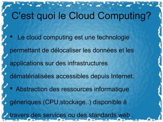 C'est quoi le Cloud Computing?
 Le cloud computing est une technologie
permettant de délocaliser les données et les
applications sur des infrastructures
dématérialisées accessibles depuis Internet.
 Abstraction des ressources informatique
géneriques (CPU,stockage..) disponible à
travers des services ou des standards web .
 